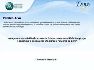Público-Alvo Devido à sua consistência, sua durabilidade é geralmente menor que os tipos de sabonetes mais comuns. Mercadologicamente falando, o sabonete Dove é um produto direcionado a uma classe diferenciada da população com pouca sensibilidade a características como durabilidade e preço ,  e  sensíveis a associação da marca à " maciez da pele " .  Produto Premium! 
