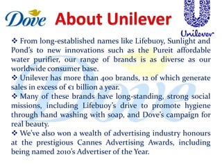  From long-established names like Lifebuoy, Sunlight and
Pond’s to new innovations such as the Pureit affordable
water purifier, our range of brands is as diverse as our
worldwide consumer base.
 Unilever has more than 400 brands, 12 of which generate
sales in excess of €1 billion a year.
 Many of these brands have long-standing, strong social
missions, including Lifebuoy’s drive to promote hygiene
through hand washing with soap, and Dove’s campaign for
real beauty.
 We’ve also won a wealth of advertising industry honours
at the prestigious Cannes Advertising Awards, including
being named 2010’s Advertiser of the Year.
 