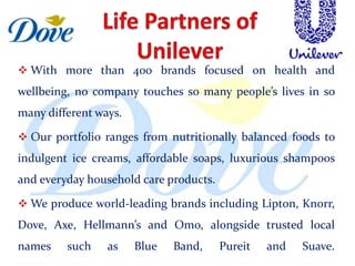  With more than 400 brands focused on health and
wellbeing, no company touches so many people’s lives in so
many different ways.

 Our portfolio ranges from nutritionally balanced foods to
indulgent ice creams, affordable soaps, luxurious shampoos
and everyday household care products.

 We produce world-leading brands including Lipton, Knorr,
Dove, Axe, Hellmann’s and Omo, alongside trusted local
names    such    as    Blue   Band,     Pureit   and   Suave.
 