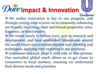  We realise innovation is key to our progress, and
through cutting-edge science we’re constantly enhancing
our brands, improving their nutritional properties, taste,
fragrance, or functionality.
 We invest nearly €1 billion every year in research and
development, and have established laboratories around
the world where our scientists explore new thinking and
techniques, applying their expertise to our products.
 Consumer research plays a vital role in this process.
Our unrivalled global reach allows us to get closer to
consumers in local markets, ensuring we understand
their diverse needs and priorities.
 