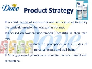  A combination of moisturizer and softness so as to satisfy
the particular need which was earlier not met.
 Focused on women(“non-models”) beautiful in their own
way.
 Based on global study on perceptions and attitudes of
women with regard to personal beauty and well-being.
 Strong personal ,emotional connection between brand and
consumers.
 