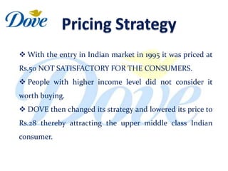  With the entry in Indian market in 1995 it was priced at
Rs.50 NOT SATISFACTORY FOR THE CONSUMERS.
 People with higher income level did not consider it
worth buying.
 DOVE then changed its strategy and lowered its price to
Rs.28 thereby attracting the upper middle class Indian
consumer.
 
