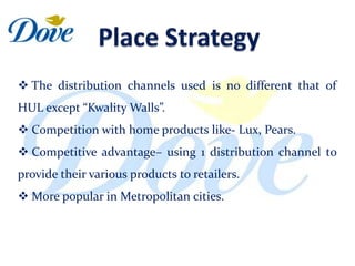  The distribution channels used is no different that of
HUL except “Kwality Walls”.
 Competition with home products like- Lux, Pears.
 Competitive advantage– using 1 distribution channel to
provide their various products to retailers.
 More popular in Metropolitan cities.
 