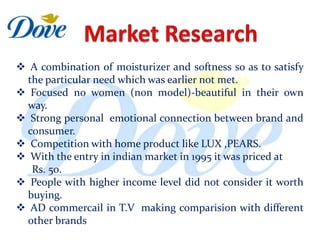 A combination of moisturizer and softness so as to satisfy
  the particular need which was earlier not met.
 Focused no women (non model)-beautiful in their own
  way.
 Strong personal emotional connection between brand and
  consumer.
 Competition with home product like LUX ,PEARS.
 With the entry in indian market in 1995 it was priced at
   Rs. 50.
 People with higher income level did not consider it worth
  buying.
 AD commercail in T.V making comparision with different
  other brands
 