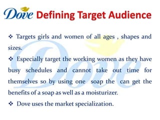  Targets girls and women of all ages , shapes and
sizes.
 Especially target the working women as they have
busy schedules and cannot take out time for
themselves so by using one soap the can get the
benefits of a soap as well as a moisturizer.
 Dove uses the market specialization.
 