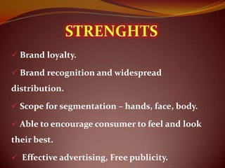  Brand loyalty.

 Brand recognition and widespread
distribution.

 Scope for segmentation – hands, face, body.

 Able to encourage consumer to feel and look
their best.

 Effective advertising, Free publicity.
 