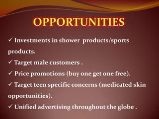  Investments in shower products/sports
products.
 Target male customers .
 Price promotions (buy one get one free).
 Target teen specific concerns (medicated skin
opportunities).
 Unified advertising throughout the globe .
 