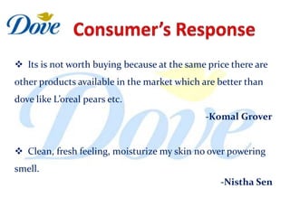  Its is not worth buying because at the same price there are
other products available in the market which are better than
dove like L’oreal pears etc.
                                              -Komal Grover


 Clean, fresh feeling, moisturize my skin no over powering
smell.
                                                 -Nistha Sen
 
