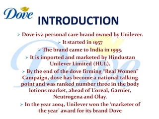  Dove is a personal care brand owned by Unilever.
                 It started in 1957
         The brand came to India in 1995.
    It is imported and marketed by Hindustan
              Unilever Limited (HUL).
   By the end of the dove firming “Real Women”
  Campaign, dove has become a national talking
 point and was ranked number three in the body
     lotions market, ahead of L’oreal, Garnier,
               Neutrogena and Olay.
  In the year 2004, Unilever won the ‘marketer of
         the year’ award for its brand Dove
 