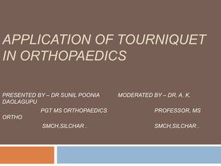 APPLICATION OF TOURNIQUET 
IN ORTHOPAEDICS 
PRESENTED BY – DR SUNIL POONIA MODERATED BY – DR. A. K. 
DAOLAGUPU 
PGT MS ORTHOPAEDICS PROFESSOR, MS 
ORTHO 
SMCH,SILCHAR . SMCH,SILCHAR . 
 