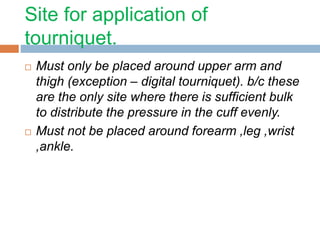 Site for application of 
tourniquet. 
 Must only be placed around upper arm and 
thigh (exception – digital tourniquet). b/c these 
are the only site where there is sufficient bulk 
to distribute the pressure in the cuff evenly. 
 Must not be placed around forearm ,leg ,wrist 
,ankle. 
 