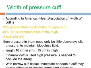 Width of pressure cuff 
 According to American Heart Association ,if width of 
cuff is 
20% greater than the diameter of upper arm 
40% of the circumference of the thigh 
8 inch (20 cm) 
then pressure in them need only be little above systolic 
pressure, to maintain bloodless field. 
 length 10 cm in arm , 15 cm in thigh 
 If narrow cuff is used high pressure is needed to 
occlude the artery. 
 With narrow cuff tissue immediate beneath a cuff may 
be submitted to excessive damaging pressure 
 