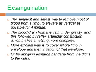 Exsanguination 
 The simplest and safest way to remove most of 
blood from a limb ,to elevate as vertical as 
possible for 4 minute. 
 The blood drain from the vein under gravity and 
this followed by reflex arteriolar constriction 
which makes emptying more complete. 
 More efficient way is to cover whole limb in 
envelope and then inflation of that envelope. 
 Or by applying esmarch bandage from the digits 
to the cuffs. 
 