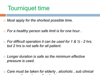 Tourniquet time 
 Must apply for the shortest possible time. 
 For a healthy person safe limit is for one hour . 
 For difficult operation it can be used for 1 & ½ - 2 hrs. 
but 2 hrs is not safe for all patient. 
 Longer duration is safe as the minimum effective 
pressure is used. 
 Care must be taken for elderly , alcoholic , sub clinical 
neuropathy and unwell patient. 
 