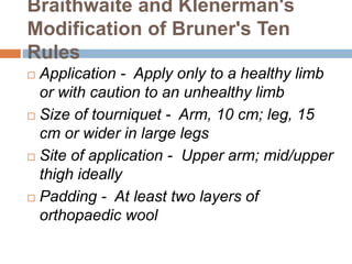 Braithwaite and Klenerman's 
Modification of Bruner's Ten 
Rules 
 Application - Apply only to a healthy limb 
or with caution to an unhealthy limb 
 Size of tourniquet - Arm, 10 cm; leg, 15 
cm or wider in large legs 
 Site of application - Upper arm; mid/upper 
thigh ideally 
 Padding - At least two layers of 
orthopaedic wool 
 