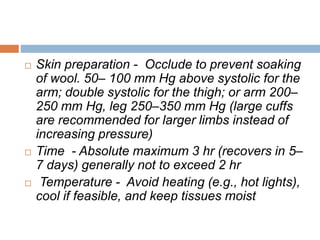  Skin preparation - Occlude to prevent soaking 
of wool. 50– 100 mm Hg above systolic for the 
arm; double systolic for the thigh; or arm 200– 
250 mm Hg, leg 250–350 mm Hg (large cuffs 
are recommended for larger limbs instead of 
increasing pressure) 
 Time - Absolute maximum 3 hr (recovers in 5– 
7 days) generally not to exceed 2 hr 
 Temperature - Avoid heating (e.g., hot lights), 
cool if feasible, and keep tissues moist 
 