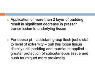  Application of more than 2 layer of padding 
result in significant decrease in pressor 
transmission to underlying tissue 
 For obese pt – assistant grasp flesh just distal 
to level of extremity – pull this loose tissue 
distally until padding and tourniquet applied – 
greater protection of subcutaneous tissue and 
push tourniquet more proximally 
 