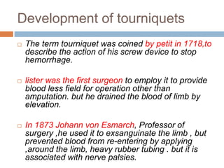 Development of tourniquets 
 The term tourniquet was coined by petit in 1718,to 
describe the action of his screw device to stop 
hemorrhage. 
 lister was the first surgeon to employ it to provide 
blood less field for operation other than 
amputation. but he drained the blood of limb by 
elevation. 
 In 1873 Johann von Esmarch, Professor of 
surgery ,he used it to exsanguinate the limb , but 
prevented blood from re-entering by applying 
,around the limb, heavy rubber tubing . but it is 
associated with nerve palsies. 
 