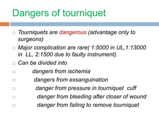 Dangers of tourniquet 
 Tourniquets are dangerous (advantage only to 
surgeons) 
 Major complication are rare( 1:5000 in UL,1:13000 
in LL, 2:1500 due to faulty instrument). 
 Can be divided into 
 dangers from ischemia 
 dangers from exsanguination 
 danger from pressure in tourniquet cuff 
 danger from bleeding after closer of wound 
 danger from failing to remove tourniquet 
 