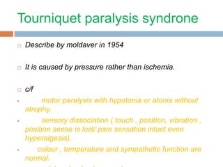 Tourniquet paralysis syndrone 
 Describe by moldaver in 1954 
 It is caused by pressure rather than ischemia. 
 c/f 
 motor paralysis with hypotonia or atonia without 
atrophy. 
 sensory dissociation ( touch , position, vibration , 
position sense is lost/ pain sensation intact even 
hyperalgesia). 
 colour , temperature and sympathetic function are 
normal. 
peripheral pulse is normal 
 