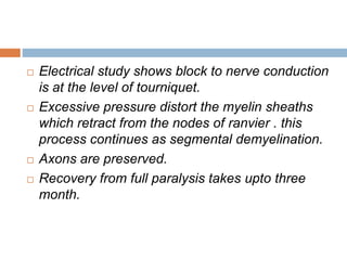  Electrical study shows block to nerve conduction 
is at the level of tourniquet. 
 Excessive pressure distort the myelin sheaths 
which retract from the nodes of ranvier . this 
process continues as segmental demyelination. 
 Axons are preserved. 
 Recovery from full paralysis takes upto three 
month. 
 