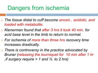 Dangers from ischemia 
 The tissue distal to cuff become anoxic , acidotic, and 
loaded with metabolite. 
 Klenerman found that after 3 hrs it took 40 min. for 
acid base level in the limb to return to normal. 
 For ischemia of more than three hrs recovery time 
increases drastically. 
 There is controversy in the practice advocated by 
Bruner (releasing the tourniquet for 10 min after 1 hr 
,if surgery require > 1 and ½ to 2 hrs) 
 