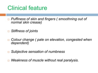 Clinical feature 
 Puffiness of skin and fingers ( smoothning out of 
normal skin crease) 
 Stiffness of joints 
 Colour change ( pale on elevation, congested when 
dependent) 
 Subjective sensation of numbness 
 Weakness of muscle without real paralysis. 
 