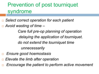 Prevention of post tourniquet 
syndrome 
 Select correct operation for each patient 
 Avoid wasting of time – 
Care full pre-op planning of operation 
delaying the application of tourniquet. 
do not extend the tourniquet time 
unnecessarily 
 Ensure good hoemostasis 
 Elevate the limb after operation 
 Encourage the patient to perform active movement 
 