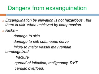 Dangers from exsanguination 
 Exsanguination by elevation is not hazardous . but 
there is risk when achieved by compression. 
 Risks – 
damage to skin. 
damage to sub cutaneous nerve. 
Injury to major vessel may remain 
unrecognized 
fracture 
spread of infection, malignancy, DVT 
cardiac overload. 
 