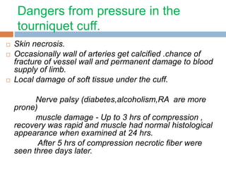 Dangers from pressure in the 
tourniquet cuff. 
 Skin necrosis. 
 Occasionally wall of arteries get calcified .chance of 
fracture of vessel wall and permanent damage to blood 
supply of limb. 
 Local damage of soft tissue under the cuff. 
Nerve palsy (diabetes,alcoholism,RA are more 
prone) 
muscle damage - Up to 3 hrs of compression , 
recovery was rapid and muscle had normal histological 
appearance when examined at 24 hrs. 
After 5 hrs of compression necrotic fiber were 
seen three days later. 
 