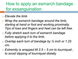 How to apply an esmarch bandage 
for exsanguination 
 Elevate the limb 
 Wrap the esmarch bandage around the limb, 
starting at hand or foot and working proximally. 
Tips of toes and fingers and heel can be left free. 
 Fully stretch each turn of esmarch bandage 
before applying it to the limb. 
 Overlap each turn of bandage by ½ inch or 1.25 
cm. 
 Extremity is wrapped till 2.5 – 5 cm to tourniquet , 
to avoid slipping of tourniquet distally 
 