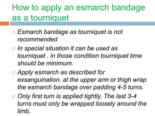 How to apply an esmarch bandage 
as a tourniquet 
 Esmarch bandage as tourniquet is not 
recommended 
 In special situation it can be used as 
tourniquet . in those condition tourniquet time 
should be minimum. 
 Apply esmarch as described for 
exsanguination. at the upper arm or thigh wrap 
the esmarch bandage over padding 4-5 turns. 
 Only first turn is applied tightly. The last 3-4 
turns must only be wrapped loosely around the 
limb. 
 