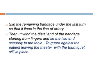  Slip the remaining bandage under the last turn 
so that it lines in the line of artery. 
 Then unwind the distal end of the bandage 
starting from fingers and tie the two end 
securely to the table . To guard against the 
patient leaving the theater with the tourniquet 
still in place. 
 