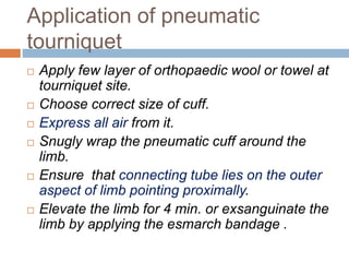 Application of pneumatic 
tourniquet 
 Apply few layer of orthopaedic wool or towel at 
tourniquet site. 
 Choose correct size of cuff. 
 Express all air from it. 
 Snugly wrap the pneumatic cuff around the 
limb. 
 Ensure that connecting tube lies on the outer 
aspect of limb pointing proximally. 
 Elevate the limb for 4 min. or exsanguinate the 
limb by applying the esmarch bandage . 
 
