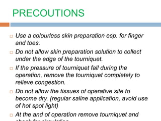 PRECOUTIONS 
 Use a colourless skin preparation esp. for finger 
and toes. 
 Do not allow skin preparation solution to collect 
under the edge of the tourniquet. 
 If the pressure of tourniquet fall during the 
operation, remove the tourniquet completely to 
relieve congestion. 
 Do not allow the tissues of operative site to 
become dry. (regular saline application, avoid use 
of hot spot light) 
 At the and of operation remove tourniquet and 
check for circulation 
 