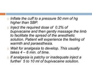  Inflate the cuff to a pressure 50 mm of hg 
higher than SBP. 
 Inject the required dose of 0.2% of 
bupivacaine and then gently massage the limb 
to facilitate the spread of the anesthetic 
solution. Patient will experience the feeling of 
warmth and paraesthesia. 
 Wait for analgesia to develop. This usually 
takes 4 – 6 min. of time. 
 If analgesia is patchy or inadequate inject a 
further 5 to 10 ml of bupivacaine solution. 
 