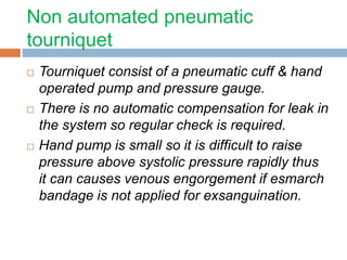 Non automated pneumatic 
tourniquet 
 Tourniquet consist of a pneumatic cuff & hand 
operated pump and pressure gauge. 
 There is no automatic compensation for leak in 
the system so regular check is required. 
 Hand pump is small so it is difficult to raise 
pressure above systolic pressure rapidly thus 
it can causes venous engorgement if esmarch 
bandage is not applied for exsanguination. 
 