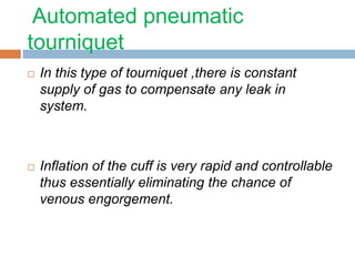 Automated pneumatic 
tourniquet 
 In this type of tourniquet ,there is constant 
supply of gas to compensate any leak in 
system. 
 Inflation of the cuff is very rapid and controllable 
thus essentially eliminating the chance of 
venous engorgement. 
 