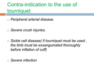 Contra-indication to the use of 
tourniquet 
 Peripheral arterial disease. 
 Severe crush injuries. 
 Sickle cell disease( if tourniquet must be used , 
the limb must be exsanguinated thoroughly 
before inflation of cuff) 
 Severe infection 
 
