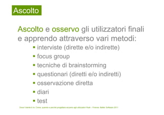 Ascolto

 Ascolto e osservo gli utilizzatori finali
 e apprendo attraverso vari metodi:
                     interviste (dirette e/o indirette)
                     focus group
                     tecniche di brainstorming
                     questionari (diretti e/o indiretti)
                     osservazione diretta
                     diari
                     test
 Dove l’utente è re. Come, quando e perché progettare accanto agli utilizzatori finali – Firenze, Better Software 2011
 