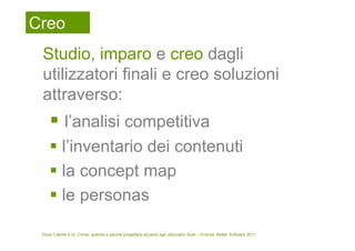 Creo
 Studio, imparo e creo dagli
 utilizzatori finali e creo soluzioni
 attraverso:
            l’analisi competitiva
           l’inventario dei contenuti
           la concept map
           le personas

 Dove l’utente è re. Come, quando e perché progettare accanto agli utilizzatori finali – Firenze, Better Software 2011
 