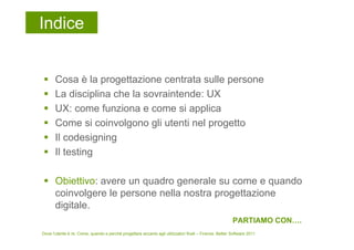 Indice


       Cosa è la progettazione centrata sulle persone
       La disciplina che la sovraintende: UX
       UX: come funziona e come si applica
       Come si coinvolgono gli utenti nel progetto
       Il codesigning
       Il testing

       Obiettivo: avere un quadro generale su come e quando
       coinvolgere le persone nella nostra progettazione
       digitale.
                                                                                                        PARTIAMO CON….
Dove l’utente è re. Come, quando e perché progettare accanto agli utilizzatori finali – Firenze, Better Software 2011
 