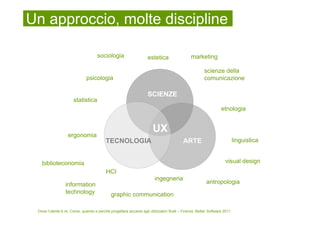 Un approccio, molte discipline

                                    sociologia                     estetica                  marketing

                                                                                                     scienze della
                              psicologia                                                             comunicazione

                                                                   SCIENZE
                      statistica
                                                                                                                etnologia



                   ergonomia
                                                                      UX
                                          TECNOLOGIA                                     ARTE                            linguistica


   biblioteconomia                                                                                                visual design
                                          HCI
                                                                       ingegneria
                 information                                                                           antropologia
                 technology                  graphic communication

 Dove l’utente è re. Come, quando e perché progettare accanto agli utilizzatori finali – Firenze, Better Software 2011
 