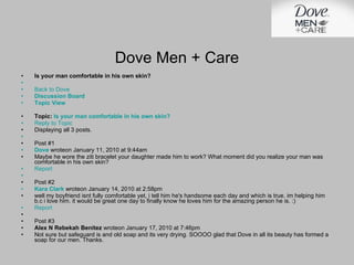 Is your man comfortable in his own skin?   Back to Dove Discussion Board Topic View Topic:  Is your man comfortable in his own skin? Reply to Topic Displaying all 3 posts.   Post #1 Dove  wroteon January 11, 2010 at 9:44am Maybe he wore the ziti bracelet your daughter made him to work? What moment did you realize your man was comfortable in his own skin? Report   Post #2 Kara Clark  wroteon January 14, 2010 at 2:58pm well my boyfriend isnt fully comfortable yet, i tell him he's handsome each day and which is true. im helping him b.c i love him. it would be great one day to finally know he loves him for the amazing person he is. :) Report Post #3 Alex N Rebekah Benitez  wroteon January 17, 2010 at 7:46pm Not sure but safeguard is and old soap and its very drying. SOOOO glad that Dove in all its beauty has formed a soap for our men. Thanks. Dove Men + Care 