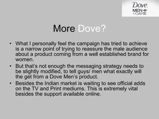 More  Dove? What I personally feel the campaign has tried to achieve is a narrow point of trying to reassure the male audience about a product coming from a well established brand for women. But that’s not enough the messaging strategy needs to be slightly modified, to tell guys/ men what exactly will the get from a Dove Men’s product. Besides the Indian market is waiting to see official adds on the TV and Print mediums. This is extremely vital besides the support available online. 