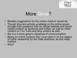Besides suggestions for the online medium would be: Though they are actively available on the online space through their presence with an official website and social media content on facebook and twitter, as well as video content on You Tube and blog content as well.  But it is a more generic dispersal of communication. Being an online medium they must cash in on the aspect of niche viewership by the male audience, as this really matters. Why? More  Dove ? 