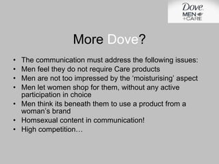 The communication must address the following issues: Men feel they do not require Care products Men are not too impressed by the ‘moisturising’ aspect Men let women shop for them, without any active participation in choice Men think its beneath them to use a product from a woman’s brand Homsexual content in communication! High competition… More  Dove ? 