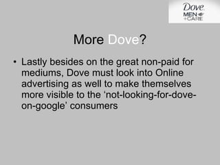Lastly besides on the great non-paid for mediums, Dove must look into Online advertising as well to make themselves more visible to the ‘not-looking-for-dove-on-google’ consumers More  Dove ? 