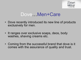 Dove … Men+Care Dove recently introduced its new line of products exclusively for men. It ranges over exclusive soaps, deos, body washes, shaving creams etc. Coming from the successful brand that dove is it comes with the assurance of quality and trust. 