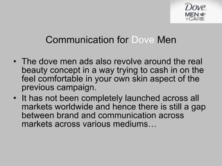 Communication for  Dove  Men The dove men ads also revolve around the real beauty concept in a way trying to cash in on the feel comfortable in your own skin aspect of the previous campaign. It has not been completely launched across all markets worldwide and hence there is still a gap between brand and communication across markets across various mediums… 